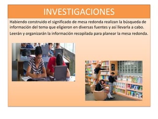 INVESTIGACIONES
Habiendo construido el significado de mesa redonda realizan la búsqueda de
información del tema que eligieron en diversas fuentes y así llevarla a cabo.
Leerán y organizarán la información recopilada para planear la mesa redonda.
 