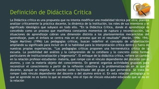 Definición de Didáctica Critica
La Didáctica crítica es una propuesta que no intenta modificar una modalidad técnica por otra; plantea
analizar críticamente la práctica docente, la dinámica de la institución, los roles de sus miembros y el
significado ideológico que subyace en todo ello. “En la Didáctica Crítica, donde el aprendizaje es
concebido como un proceso que manifiesta constantes momentos de ruptura y reconstrucción, las
situaciones de aprendizaje cobran una dimensión distinta a los planteamientos mecanicistas del
aprendizaje, pues el énfasis se centra más en el proceso que en el resultado” (Morán, 1996: 194).
Según Martínez (1996) Las pedagogías críticas, buscan redefinir el concepto de alfabetización
ampliando su significado para incluir en él la habilidad para la interpretación crítica dentro y fuera de
nuestras propias experiencias. “Las pedagogías críticas proponen una hermenéutica crítica de la
escuela. La posibilidad del análisis y la comprensión de lo cotidiano y lo concreto como formas
particulares de institucionalización y hegemonía”. El enfoque de la didáctica crítica, refiere un cambio
en la relación profesor-estudiante- materia, que rompe con el vínculo dependiente del docente con el
alumno, y con la materia objeto del conocimiento. En general organiza actividades grupales para
reconstruir el conocimiento a partir de la reflexión colectiva y la problematización en la que el
docente, aunque se respeta, se concibe como facilitador del grupo al que pertenece. Se trata de
romper todo vínculo dependiente del docente o del alumno entre sí. En esta relación pedagógica lo
que se aprende no es tanto lo que se enseña, sino el tipo de vínculo educador-educando que se da en
la relación
 