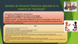 Ejemplo de Situación Didáctica aplicada en la
materia de “Sociología”
INICIACIÓN AL PENSAMIENTO SOCIOLÓGICO
1.1. Referentes categóricos en torno a la Sociología.
NOMBRE DE LA ACTIVIDAD: “ Aprendiendo algo diferente”
Propósito: Mostrar los referentes categóricos en torno a la sociología a través de un
Periódico Mural, realizado en papel craf por equipos, el cual tendrán que exponer ante
el grupo en el salón de clase
INICIO
-EL profesor realiza una introducción sobre el tema a tratar.
-Los alumnos se organizan por equipos.
- Cada equipo organiza su investigación y verifica que contengan todos los subtemas.
-Cada equipo realiza su respectiva lectura subrayando ideas principales.
-Una ves terminada la lectura por equipos, obtienen las ideas principales y secundarias de cada tema, las cuales reportaran en la libreta (cada uno de los
integrantes deberá tener su reporte) (tiempo 50 minutos)
-Ya que se tienen toda la información se realiza un periódico mural en papel craf, a modo de que el periódico sea visible para todos.
Los materiales que se emplearan serán a consideración de cada equipo pues cada uno de deberá desarrollar su creatividad para explicar el tema en el
periódico mural.
Para la realización del periódico se dará un tiempo de 100 minutos.
-Ya que cada equipo concluya su trabajo deberán presentarlo ante el grupo en un tiempo de 10 minutos máximo.
-Al finalizar cada equipo será evaluado y presentara un reporte sobre todo el proceso de trabajo este tendrá que ir ilustrado con al menos 2 fotografías sobre
su trabajo.
-Cada uno de los integrantes beberá contener también ese reporte (este puede ser en fotocopias)
 