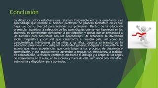 Conclusión
La didáctica crítica establece una relación inseparable entre la enseñanza y el
aprendizaje que permite al hombre participar de proceso formativo en el que
haga uso de su libertad para resolver sus problemas. Dentro de la educación
preescolar aunado a la selección de los aprendizajes que se van favorecer en los
alumnos, es conveniente considerar la participación y apoyo que se demandará a
las familias para contribuir con los aprendizajes. Al reconocer la diversidad
social, lingüística y cultural que caracteriza a nuestro país, así como las
características individuales de las niñas y los niños, durante su tránsito por la
educación preescolar en cualquier modalidad general, indígena o comunitaria se
espera que vivan experiencias que contribuyan a sus procesos de desarrollo y
aprendizaje, y que gradualmente aprendan a regular sus emociones, a trabajar
en colaboración, a resolver conflictos mediante el diálogo y a respetar las reglas
de convivencia en el aula, en la escuela y fuera de ella, actuando con iniciativa,
autonomía y disposición para aprender.
 