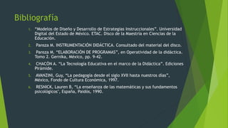 Bibliografía
1. “Modelos de Diseño y Desarrollo de Estrategias Instruccionales”. Universidad
Digital del Estado de México. ETAC. Disco de la Maestría en Ciencias de la
Educación.
2. Pansza M. INSTRUMENTACIÓN DIDÁCTICA. Consultado del material del disco.
3. Pansza M. “ELABORACIÓN DE PROGRAMAS”, en Operatividad de la didáctica.
Tomo 2. Gernika, México, pp. 9-42.
4. CHACÓN A. “La Tecnología Educativa en el marco de la Didáctica”. Ediciones
Pirámide.
5. AVANZINI, Guy, “La pedagogía desde el siglo XVII hasta nuestros días”,
México, Fondo de Cultura Económica, 1997.
6. RESNICK, Lauren B, “La enseñanza de las matemáticas y sus fundamentos
psicológicos", España, Paidós, 1990.
 