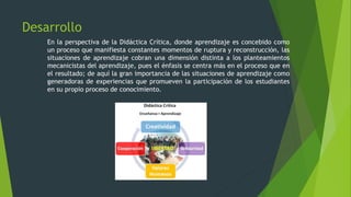 Desarrollo
En la perspectiva de la Didáctica Crítica, donde aprendizaje es concebido como
un proceso que manifiesta constantes momentos de ruptura y reconstrucción, las
situaciones de aprendizaje cobran una dimensión distinta a los planteamientos
mecanicistas del aprendizaje, pues el énfasis se centra más en el proceso que en
el resultado; de aquí la gran importancia de las situaciones de aprendizaje como
generadoras de experiencias que promueven la participación de los estudiantes
en su propio proceso de conocimiento.
 