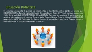 Situación Didáctica
Si tomamos como punto de partida los fundamentos de la didáctica crítica donde nos señala que:
DIDÁCTICA CRÍTICA Escuela Institución Social De acuerdo con Appel (1979), el currículo supone una
visión de la sociedad REPRESENTACIÓN DE LA CULTURA Para que se construya El conocimiento se
requiere interacción con el entorno. Entorno Social Entorno Natural Entorno Cultural CONOCIMIENTO
Aprendizaje MAESTRO Facilitador del Grupo Permite al alumno Participar en su Proceso formativo
haciendo Uso de su libertad Para resolver problemas.
 