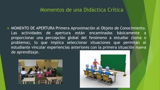 Momentos de una Didáctica Crítica
 MOMENTO DE APERTURA Primera Aproximación al Objeto de Conocimiento.
Las actividades de apertura están encaminadas básicamente a
proporcionar una percepción global del fenómeno a estudiar (tema o
problema), lo que implica seleccionar situaciones que permitan al
estudiante vincular experiencias anteriores con la primera situación nueva
de aprendizaje.
 