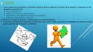 CIERRE
1. Como evidencia de producto, el docente solicita al alumno elabore la solución de la situación contextual con las
siguientes características:
 Usar hojas blancas
 Realizar el trabajo en computadora.
 Representar con imágenes la situación contextual.
 Plasmar el desarrollo y su solución.
2. El alumno entrega la situación contextual para su retroalimentación.
3. El docente retroalimenta indicando los elementos que hicieron falta o que fueron manejados de manera correcta
para la solución de la situación contextual.
 