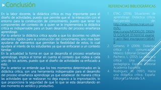 Conclusión
En la labor docente, la didáctica crítica es muy importante para el
diseño de actividades, puesto que permite que el la interacción con el
entorno para la construcción de conocimiento, puesto que tener los
componentes del contexto de a quien se le implementara la didáctica
critica es indispensable para un buen desarrollo del proceso enseñanza
aprendizaje.
Por lo anterior la didáctica critica ayuda a que los docentes no utilicen
elementos rígidos para la construcción del conocimiento, sino mas bien
ayudarse de elementos que permitan la flexibilidad de estos, lo cual
ayudara al interés de los estudiantes ya que se enfocaran a un contexto
familiar.
En la actualidad la forma en que se desarrolla el proceso enseñanza
aprendizaje, implica el tomar en cuenta el contexto que rodea a cada
uno de los actores, puesto que el diseño de actividades va enfocado a
esto.
Por lo anterior se entiende que los tres momentos determinados en la
didáctica critica, son una herramienta indispensable para el desarrollo
del proceso enseñanza aprendizaje ya que establecer de manera critica
las actividades que se realizaran no deja espacio a la improvisación, lo
que proporciona la seguridad de que lo que se esta desarrollando en
ese momento es verídico y productivo.
1. ETAC. (2016). Situaciones de
aprendizaje: Didáctica crítica.
Recuperado de:
http://etac.clientes.tralcom.co
m/tc-
etac/cursos/MODELOS_DISEN
O_C/U4/S4_01.html?id_exame
n_act=1&id_inscripcion=58547
8
2. Gimeno, P. (2009). Didáctica
crítica y comunicación.
México: Editorial Octaedro.
3. Pacheco, L. (2012). La didáctica
crítica: Una alternativa
pedagógica. España: Editorial
Academia Española.
4. Rodríguez, M. (1997). Hacia
una didáctica crítica. España:
Editorial La Muralla S.A.
REFERENCIAS BIBLIOGRÁFICAS
 
