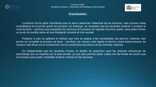 Conclusión.
Campus Virtual
Modelos de Diseño y Desarrollo de Estrategias Institucionales
La lectura forma parte importante para el pleno desarrollo intelectual de los alumnos, este proceso debe
consolidarse en el primer grado de primaria, sin embargo, es necesario que los docentes analicen y evalúen el
nivel de lecto – escritura que presentan los alumnos al momento de ingresar al primer grado, para poder formar
un punto de partida sobre el cual trabajarán durante el ciclo escolar.
Posterior a esto se aplicará el método que más se adapta a las necesidades del alumno, mientras más
pronto se consolide el proceso de lecto – escritura, de manera más rápida el alumno podrá desenvolverse de
manera más eficaz en la comprensión de los contenidos educativos de las diversas materias.
Es indispensable que los docentes formen un diseño de específico para las diversas situaciones de
aprendizaje que se imparten en el aula escolar, ya que esto permite saber cuales son las líneas de acción que
se tomarán para poder consolidar el tema o temas en los alumnos.
 