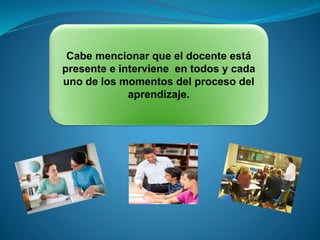 Cabe mencionar que el docente está
presente e interviene en todos y cada
uno de los momentos del proceso del
aprendizaje.
 