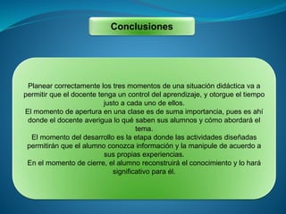Conclusiones
Planear correctamente los tres momentos de una situación didáctica va a
permitir que el docente tenga un control del aprendizaje, y otorgue el tiempo
justo a cada uno de ellos.
El momento de apertura en una clase es de suma importancia, pues es ahí
donde el docente averigua lo qué saben sus alumnos y cómo abordará el
tema.
El momento del desarrollo es la etapa donde las actividades diseñadas
permitirán que el alumno conozca información y la manipule de acuerdo a
sus propias experiencias.
En el momento de cierre, el alumno reconstruirá el conocimiento y lo hará
significativo para él.
 