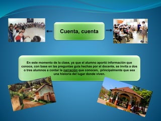 Cuenta, cuenta
En este momento de la clase, ya que el alumno aportó información que
conoce, con base en las preguntas guía hechas por el docente, se invita a dos
o tres alumnos a contar la narración que conocen, principalmente que sea
una historia del lugar donde viven.
 