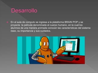  En el aula de computo se ingresa a la plataforma BRAIN POP y se
proyecta la película denominada el cuerpo humano, en la cual los
alumnos de una manera animada conocen las características del sistema
óseo, su importancia y sus cuidados.
 