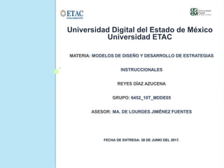 MATERIA: MODELOS DE DISEÑO Y DESARROLLO DE ESTRATEGIAS
INSTRUCCIONALES
REYES DÍAZ AZUCENA
GRUPO: 6452_10T_MDDE05
ASESOR: MA. DE LOURDES JIMÉNEZ FUENTES
FECHA DE ENTREGA: 28 DE JUNIO DEL 2017.
Universidad Digital del Estado de México
Universidad ETAC
 