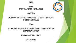 ETAC
POR
CYNTHIA REYES HERNANDEZ
MATERIA
MODELOS DE DISEÑO Y DESARROLLO DE ESTRATEGIAS
INSTRUCCIONALES
TEMA
SITUACION DE APRENDIZAJE DE PLANTEAIENTOS DE LA
DIDACTICA CRITICA
SONIA FLORES DELGADO
31-03-2017
 