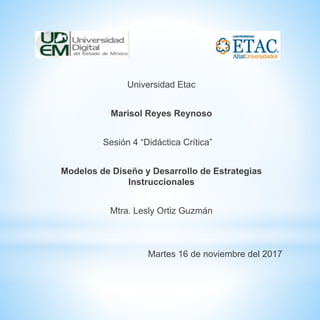Universidad Etac
Marisol Reyes Reynoso
Sesión 4 “Didáctica Crítica”
Modelos de Diseño y Desarrollo de Estrategias
Instruccionales
Mtra. Lesly Ortiz Guzmán
Martes 16 de noviembre del 2017
 