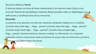 Secuencia didáctica (Inicio)
El docente realiza una lluvia de ideas cuestionando a los alumnos sobre ¿Qué es una
emoción? Solicitando ejemplifiquen mediante dibujos posados sobre un abatelenguas sus
definiciones y manifestaciones de las emociones
Desarrollo:
se presenta a los alumnos una serie de cuestiones señalando indiquen en un rotafolio
¿Cuándo estoy triste digo…. Hago…..piensó? ¿Cuándo estoy feliz digo…. Hago…..piensó?
¿Cuándo tengo miedo digo…. Hago…..puensó? ¿Cuándo estoy enojado digo….
Hago…..piensó?, posteriormente los alumnos analizan su información y la comparten
realizando criticas constructivas sobre sus formas de actuar ante sus emociones y la forma
asertiva en que deben tomar decisiones
 