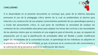 CONCLUSIONES
A lo desarrollado en el presente documento se concluye que, parte de la reforma educativa
promueve el uso de la pedagogía critica dentro de la cual se problemátiza al alumno para
inducirlo a la construcción de sus propios conocimientos partiendo de sus aprendizajes previos y
a través del pensamiento critico, lo cual pone de manifiesto la necesidad de analizar los
contextos de las comunidades educativas para adaptar los temas del currículo a las necesidades
de los alumnos mismo que se convierte en una exigencia para el docente, ya que, se requiere de
preparación, por lo que la planificación de actividades debe ser flexible y poder modificarse
según las necesidades de la comunidad escolar, el aprendizaje de los individuos se adquiere en
el proceso y no al final de la actividad, ya que, el proceso es la construcción del conocimiento y
la culminación de la secuencia solo es la reafirmación del mismo
 