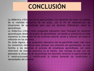 CONCLUSIÓN
La didáctica crítica nos da la oportunidad a los docentes de hacer un análisis
de la realidad educativa de las aulas, con el fin de reestructurar las
situaciones de aprendizaje para que los alumnos reflexionen sobre su
aprendizaje.
La Didáctica crítica como propuesta educativa hace hincapié en construir
aprendizajes desde los grupos de aprendizaje, en donde se promueve en todo
momento la interacción de los entornos natural, social y cultural, así como la
reflexión en los alumnos.
Sin duda alguna, ésta propuesta educativa me ha permitido tener más claro
los momentos metódicos para planear una situación de aprendizaje, lo cual
facilita a los docentes el proceso de enseñanza aprendizaje, así como
intervenir de manera oportuna en el mismo. Una ventaja es que una vez
planeada la situación de aprendizaje los docentes tenemos la oportunidad de
ir reestructurando y modificando la misma tomando las condiciones y
necesidades del entorno.
 