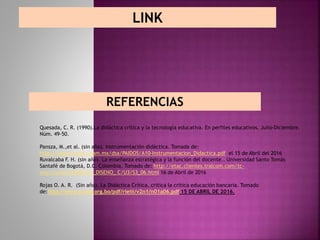 LINK
REFERENCIAS
Quesada, C. R. (1990).La didáctica crítica y la tecnología educativa. En perfiles educativos. Julio-Diciembre.
Núm. 49-50.
Pansza, M.,et al. (sin año). Instrumentación didáctica. Tomada de:
http://depa.fquim.unam.mx/dsa/PAIDOS/A10-Instrumentacion_Didactica.pdf el 15 de Abril del 2016
Ruvalcaba F. H. (sin año). La enseñanza estratégica y la función del docente.. Universidad Santo Tomás
Santafé de Bogotá, D.C. Colombia. Tomado de: http://etac.clientes.tralcom.com/tc-
etac/cursos/MODELOS_DISENO_ C/U3/S3_06.html 16 de Abril de 2016
Rojas O. A. R. (Sin año). La Didáctica Crítica, critica la crítica educación bancaria. Tomado
de:http://www.scielo.org.bo/pdf/rieiii/v2n1/n01a06.pdf 15 DE ABRIL DE 2016.
 