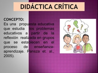 DIDÁCTICA CRÍTICA
CONCEPTO:
Es una propuesta educativa
que estudia los problemas
educativos a partir de la
reflexión realizada en grupos
que se establecen en el
proceso de enseñanza-
aprendizaje. Pansza et. al.,
2005).
 