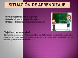 SITUACIÓN DE APRENDIZAJE
Nivel Educativo: Media Superior
Materia: Orientación para la Vida I
Unidad: III Habilidades socioemocionales
Objetivo de la unidad
El alumno reconoce y reflexiona sobre sus habilidades socioemocionales para
manejar sus emociones de manera asertiva ante situaciones cotidianas de su
entorno y tomar sus decisiones.
 