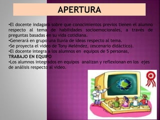 APERTURA
•El docente indagará sobre que conocimientos previos tienen el alumno
respecto al tema de habilidades socioemocionales, a través de
preguntas basadas en su vida cotidiana.
•Generará en grupo una lluvia de ideas respecto al tema.
•Se proyecta el video de Tony Meléndez, (escenario didáctico).
•El docente integra a los alumnos en equipos de 5 personas,
TRABAJO EN EQUIPO
•Los alumnos integrados en equipos analizan y reflexionan en los ejes
de análisis respecto al video.
 