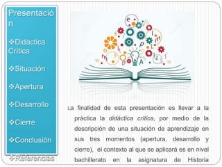 La finalidad de esta presentación es llevar a la
práctica la didáctica crítica, por medio de la
descripción de una situación de aprendizaje en
sus tres momentos (apertura, desarrollo y
cierre), el contexto al que se aplicará es en nivel
bachillerato en la asignatura de Historia
 