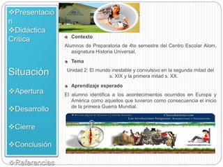 Contexto
Alumnos de Preparatoria de 4to semestre del Centro Escolar Alom,
asignatura Historia Universal.
Tema
Unidad 2: El mundo inestable y convulsivo en la segunda mitad del
s. XIX y la primera mitad s. XX.
Aprendizaje esperado
El alumno identifica a los acontecimientos ocurridos en Europa y
América como aquellos que tuvieron como consecuencia el inicio
de la primera Guerra Mundial.
 