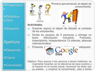 Primera aproximación al objeto de
conocimiento.
Actividades
a) Docente acerca el objeto de estudio al contexto
de los estudiantes.
b) Divide en equipos de 5 personas y entrega un
tema (Revolución Industrial, Francesa,
Imperialismo, Independencia 13 colonias, alianzas
internacionales).
c) Presenta plataforma para elaborar una webquest.
Objetivo: Para acercar a los alumnos a temas históricos, es
importante hacerles ver la relevancia de esos eventos y
el impacto en el mundo actual, reconocer los datos que
ya poseen, y construir el conocimiento esto a través
 