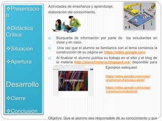 Actividades de enseñanza y aprendizaje,
elaboración del conocimiento.
a) Búsqueda de información por parte de los estudiantes en
clase y en casa.
b) Una vez que el alumno se familiarice con el tema comienza la
construcción de su página en https://sites.google.com
c) Al finalizar el alumno publica su trabajo en el sitio y el blog de
la materia http://alom-historia.blogspot.mx/ disponible para
todo el grupo.
Objetivo: Que el alumno sea responsable de su conocimiento y que
Ejemplos webquest:
https://sites.google.com/view/
revolucion-francesa-alom/
https://sites.google.com/view/
1revolucionindustrial
 