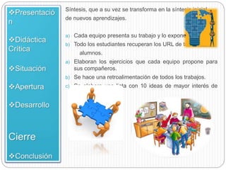Síntesis, que a su vez se transforma en la síntesis inicial
de nuevos aprendizajes.
a) Cada equipo presenta su trabajo y lo expone al grupo
b) Todo los estudiantes recuperan los URL de todos los
alumnos.
a) Elaboran los ejercicios que cada equipo propone para
sus compañeros.
b) Se hace una retroalimentación de todos los trabajos.
c) Se elabora una lista con 10 ideas de mayor interés de
alumno.
 