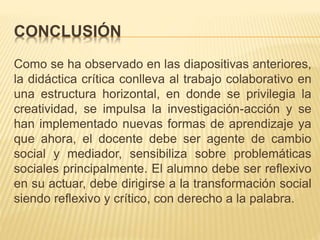 CONCLUSIÓN
Como se ha observado en las diapositivas anteriores,
la didáctica crítica conlleva al trabajo colaborativo en
una estructura horizontal, en donde se privilegia la
creatividad, se impulsa la investigación-acción y se
han implementado nuevas formas de aprendizaje ya
que ahora, el docente debe ser agente de cambio
social y mediador, sensibiliza sobre problemáticas
sociales principalmente. El alumno debe ser reflexivo
en su actuar, debe dirigirse a la transformación social
siendo reflexivo y crítico, con derecho a la palabra.
 