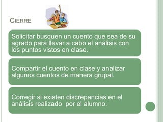 CIERRE
Solicitar busquen un cuento que sea de su
agrado para llevar a cabo el análisis con
los puntos vistos en clase.
Compartir el cuento en clase y analizar
algunos cuentos de manera grupal.
Corregir si existen discrepancias en el
análisis realizado por el alumno.
 