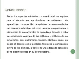 CONCLUSIONES
Dados los aspectos señalados con anterioridad, se requiere
que el docente sea un diseñador de ambientes de
aprendizaje, con capacidad de optimizar los recursos dentro
del escenario educativo, así como atender la organización y
disposición de los contenidos de aprendizaje llevando a cabo
un seguimiento continuo de las aptitudes y actitudes de los
estudiantes, con fundamentos teóricos, objetivos claros, en
donde el docente como facilitador, favorezca la participación
activa de los alumnos, a través de una adecuada aplicación
de la didáctica critica en su labor educativa.
 