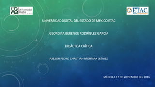 UNIVERSIDAD DIGITAL DEL ESTADO DE MÉXICO-ETAC
GEORGINA BERENICE RODRÍGUEZ GARCÍA
DIDÁCTICA CRÍTICA
ASESOR PEDRO CHRISTIAN MORTARA GÓMEZ
MÉXICO A 17 DE NOVIEMBRE DEL 2016
 