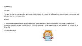DESARROLLO
Docente
Para que los alumnos comprendan la importancia del objeto de estudio de la Gografia, el docente invita a comunicar sus
ideas por escrito en una cuartilla.
Alumno
En equipos identifica diferentes fenómenos que se desarrollan en tu región, comunidad o localidad y elabora una
propuesta que contribuya al equilibrio entre el interés personal y social, argumenta con base al objeto de estudio de la
Geografía.
Evidencia Resumen
 