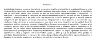 Conclusión.
La didáctica crítica surge como una alternativa al pensamiento empírico y racionalista, de una educación que se venia
ejerciendo de forma mecánica a través de objetivos medibles y observables, donde lo cuantitativo era lo más idóneo
para su justificación, dando como resultado un tipo de conocimiento descontextualizado y fragmentado. En
contraparte la didáctica crítica se caracteriza por analizar críticamente la practica docente, es decir el proceso de
enseñanza – aprendizaje no es de forma lineal, sino más bien es un actuar dinámico grupal. El docente pierde el
protagonismo, para dar paso a un trabajo constructivo e integrador con el fin de potenciar el conocimiento a sus
estudiantes. Bajo este tenor, la acción educativa es vista como una forma integral de ver la realidad, desde lo
sociocultural ,político, económico, poniendo énfasis al factor humano, como sujeto de aprendizaje. En cuanto a los
estudiantes, es participante activo, busca oportunidades de manera grupal, y reflexiona sobre su propio proceso de
aprendizaje. “No son simples objetos receptores de la transmisión de conocimientos, sino participantes en un diálogo
intersubjetivo que genera prácticas de resistencia y transformación. Elaboran sus propios significados a través de una
reconstrucción activa y progresiva del conocimiento.” (Ayuste A. 1994: p. 52). La didáctica critica plantea un
aprendizaje dialectico donde en el transcurso del proceso de aprendizaje del sujeto mediante argumentos cuestiona y
dialoga de forma retorica para conocer la verdad, en una sociedad en constante devenir.
 