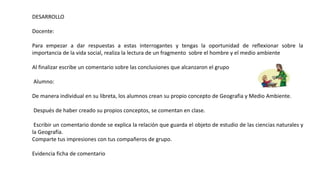 DESARROLLO
Docente:
Para empezar a dar respuestas a estas interrogantes y tengas la oportunidad de reflexionar sobre la
importancia de la vida social, realiza la lectura de un fragmento sobre el hombre y el medio ambiente
Al finalizar escribe un comentario sobre las conclusiones que alcanzaron el grupo
Alumno:
De manera individual en su libreta, los alumnos crean su propio concepto de Geografia y Medio Ambiente.
Después de haber creado su propios conceptos, se comentan en clase.
Escribir un comentario donde se explica la relación que guarda el objeto de estudio de las ciencias naturales y
la Geografía.
Comparte tus impresiones con tus compañeros de grupo.
Evidencia ficha de comentario
 