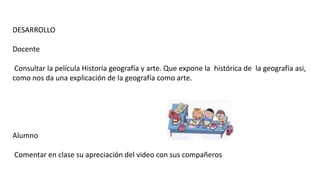 DESARROLLO
Docente
Consultar la película Historia geografía y arte. Que expone la histórica de la geografía asi,
como nos da una explicación de la geografía como arte.
Alumno
Comentar en clase su apreciación del video con sus compañeros
 