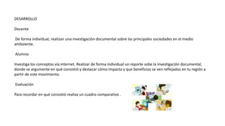DESARROLLO
Docente
De forma individual, realizan una investigación documental sobre las principales sociedades en el medio
amboiente.
Alumno
Investiga los conceptos vía internet. Realizar de forma individual un reporte sobe la investigación documental,
donde se argumente en qué consistió y destacar cómo impacta y que beneficios se ven reflejados en tu región a
partir de este movimiento.
Evaluación
Para recordar en qué consistió realiza un cuadro comparativo .
 