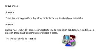DESARROLLO
Docente
Presentar una exposición sobre el surgimiento de las ciencias Geoambientales.
Alumno
Elabora notas sobre los aspectos importantes de la exposición del docente y participa en
ella, con preguntas que permitan enriquecer el tema.
Evidencias Registro anecdótico
 