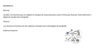 DESARROLLO
Docente
Se pide a los alumnos que se integren en equipos de cuatro personas y lean el tema que lleva por título definición y
objeto de estudio de la Geografía.
Alumno
Los alumnos al terminar de leer elaboran concepto real y etimológico de Geografía.
Evidencia Esquema
 