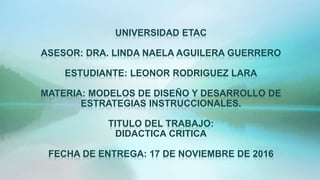 UNIVERSIDAD ETAC
ASESOR: DRA. LINDA NAELA AGUILERA GUERRERO
ESTUDIANTE: LEONOR RODRIGUEZ LARA
MATERIA: MODELOS DE DISEÑO Y DESARROLLO DE
ESTRATEGIAS INSTRUCCIONALES.
TITULO DEL TRABAJO:
DIDACTICA CRITICA
FECHA DE ENTREGA: 17 DE NOVIEMBRE DE 2016
 