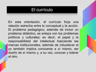 En esta orientación, el currículo forja una
relación estrecha entre lo conceptual y la acción.
El problema pedagógico, además de incluir un
problema didáctico, se enlaza con los problemas
políticos y culturales; es decir, el papel y la
responsabilidad del intelectual trasciende las
marcas institucionales; además de robustecer el
yo también implica conocerse a sí mismo, ser
dueño de sí mismo y, a su vez, conocer y tolerar
al otro.
El currículo
 