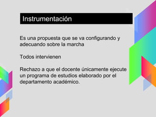 Es una propuesta que se va configurando y
adecuando sobre la marcha
Todos intervienen
Rechazo a que el docente únicamente ejecute
un programa de estudios elaborado por el
departamento académico.
Instrumentación
 