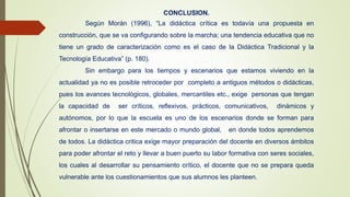 CONCLUSION.
Según Morán (1996), “La didáctica crítica es todavía una propuesta en
construcción, que se va configurando sobre la marcha; una tendencia educativa que no
tiene un grado de caracterización como es el caso de la Didáctica Tradicional y la
Tecnología Educativa” (p. 180).
Sin embargo para los tiempos y escenarios que estamos viviendo en la
actualidad ya no es posible retroceder por completo a antiguos métodos o didácticas,
pues los avances tecnológicos, globales, mercantiles etc., exige personas que tengan
la capacidad de ser críticos, reflexivos, prácticos, comunicativos, dinámicos y
autónomos, por lo que la escuela es uno de los escenarios donde se forman para
afrontar o insertarse en este mercado o mundo global, en donde todos aprendemos
de todos. La didáctica critica exige mayor preparación del docente en diversos ámbitos
para poder afrontar el reto y llevar a buen puerto su labor formativa con seres sociales,
los cuales al desarrollar su pensamiento crítico, el docente que no se prepara queda
vulnerable ante los cuestionamientos que sus alumnos les planteen.
 