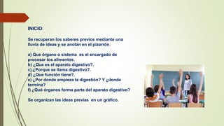 INICIO:
Se recuperan los saberes previos mediante una
lluvia de ideas y se anotan en el pizarrón.
a) Que órgano o sistema es el encargado de
procesar los alimentos.
b) ¿Que es el aparato digestivo?.
c) ¿Porque se llama digestivo?.
d) ¿Que función tiene?.
e) ¿Por donde empieza la digestión? Y ¿donde
termina?
f) ¿Qué órganos forma parte del aparato digestivo?
Se organizan las ideas previas en un gráfico.
 