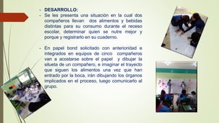 - DESARROLLO:
- Se les presenta una situación en la cual dos
compañeros llevan dos alimentos y bebidas
distintas para su consumo durante el receso
escolar, determinar quien se nutre mejor y
porque y registrarlo en su cuaderno.
- En papel bond solicitado con anterioridad e
integrados en equipos de cinco compañeros
van a acostarse sobre el papel y dibujar la
silueta de un compañero, e imaginar el trayecto
que siguen los alimentos una vez que han
entrado por la boca, irán dibujando los órganos
implicados en el proceso, luego comunicarlo al
grupo.
 