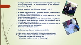 - Investigar en su libro de texto, internet o monografía el proceso
de la transformación y aprovechamiento de los alimentos,
comentarlo al grupo.
- Retomar las silueta que hicieron al principio y van a:
- A) revisar lo que dibujaron y añadir los faltantes para completar
el esquema del aparato digestivo.
- B) comentar con sus compañeros de equipo la función de cada
órgano del aparato digestivo.
- C) Con lo que aprendieron durante la investigación, completaran
o corregirán en la silueta los órganos que intervienen en la
nutrición y anotaran su nombre.
- D) trazar el trayecto correcto que siguen los alimentos en el
cuerpo humano durante la digestión.
- Comunicar su trabajo al grupo.
- Mediante un cuestionario realizaran un análisis:
1.- ¿Que ocurriría con la digestión sin las glándulas salivales?
2.- ¿Qué consecuencias produciría el mal funcionamiento del
hígado, del páncreas y si se dañan las
células que producen moco en el estomago?
 