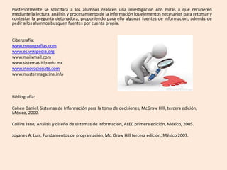 Posteriormente se solicitará a los alumnos realicen una investigación con miras a que recuperen
mediante la lectura, análisis y procesamiento de la información los elementos necesarios para retomar y
contestar la pregunta detonadora, proponiendo para ello algunas fuentes de información, además de
pedir a los alumnos busquen fuentes por cuenta propia.
Cibergrafía:
www.monografias.com
www.es.wikipedia.org
www.mailxmail.com
www.sistemas.itlp.edu.mx
www.innovacionate.com
www.mastermagazine.info
Bibliografía:
Cohen Daniel, Sistemas de Información para la toma de decisiones, McGraw Hill, tercera edición,
México, 2000.
Collins Jane, Análisis y diseño de sistemas de información, ALEC primera edición, México, 2005.
Joyanes A. Luis, Fundamentos de programación, Mc. Graw Hill tercera edición, México 2007.
 