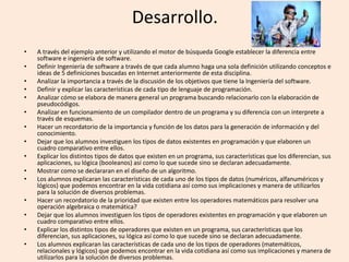 Desarrollo.
• A través del ejemplo anterior y utilizando el motor de búsqueda Google establecer la diferencia entre
software e ingeniería de software.
• Definir Ingeniería de software a través de que cada alumno haga una sola definición utilizando conceptos e
ideas de 5 definiciones buscadas en Internet anteriormente de esta disciplina.
• Analizar la importancia a través de la discusión de los objetivos que tiene la Ingeniería del software.
• Definir y explicar las características de cada tipo de lenguaje de programación.
• Analizar cómo se elabora de manera general un programa buscando relacionarlo con la elaboración de
pseudocódigos.
• Analizar en funcionamiento de un compilador dentro de un programa y su diferencia con un interprete a
través de esquemas.
• Hacer un recordatorio de la importancia y función de los datos para la generación de información y del
conocimiento.
• Dejar que los alumnos investiguen los tipos de datos existentes en programación y que elaboren un
cuadro comparativo entre ellos.
• Explicar los distintos tipos de datos que existen en un programa, sus características que los diferencian, sus
aplicaciones, su lógica (booleanos) así como lo que sucede sino se declaran adecuadamente.
• Mostrar como se declararan en el diseño de un algoritmo.
• Los alumnos explicaran las características de cada uno de los tipos de datos (numéricos, alfanuméricos y
lógicos) que podemos encontrar en la vida cotidiana así como sus implicaciones y manera de utilizarlos
para la solución de diversos problemas.
• Hacer un recordatorio de la prioridad que existen entre los operadores matemáticos para resolver una
operación algebraica o matemática?
• Dejar que los alumnos investiguen los tipos de operadores existentes en programación y que elaboren un
cuadro comparativo entre ellos.
• Explicar los distintos tipos de operadores que existen en un programa, sus características que los
diferencian, sus aplicaciones, su lógica así como lo que sucede sino se declaran adecuadamente.
• Los alumnos explicaran las características de cada uno de los tipos de operadores (matemáticos,
relacionales y lógicos) que podemos encontrar en la vida cotidiana así como sus implicaciones y manera de
utilizarlos para la solución de diversos problemas.
 